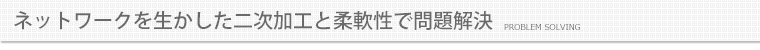 ネットワークを生かした二次加工と柔軟性で問題解決